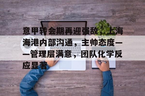 关于意甲转会期再迎强敌，上海海港内部沟通，主帅态度——管理层满意，团队化学反应显著的信息