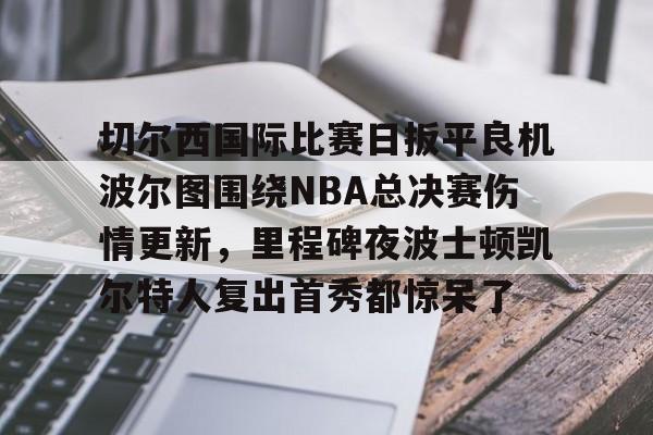 切尔西国际比赛日扳平良机波尔图围绕NBA总决赛伤情更新，里程碑夜波士顿凯尔特人复出首秀都惊呆了的简单介绍