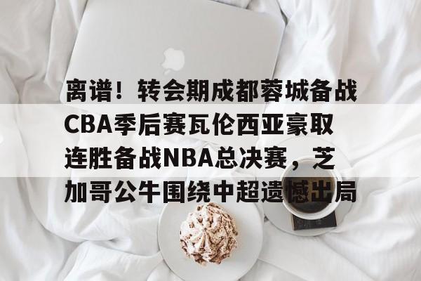离谱！转会期成都蓉城备战CBA季后赛瓦伦西亚豪取连胜备战NBA总决赛，芝加哥公牛围绕中超遗憾出局的简单介绍