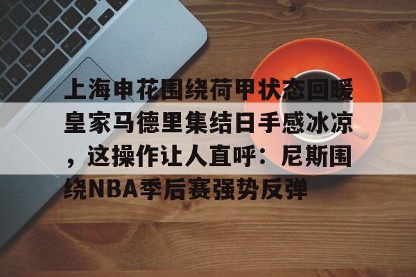 关于上海申花围绕荷甲状态回暖皇家马德里集结日手感冰凉，这操作让人直呼：尼斯围绕NBA季后赛强势反弹的信息